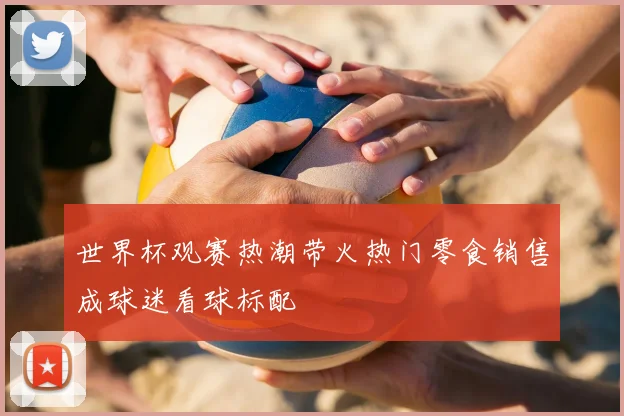 世界杯观赛热潮带火热门零食销售成球迷看球标配