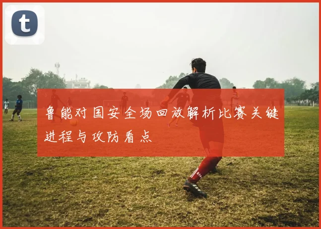 鲁能对国安全场回放解析比赛关键进程与攻防看点