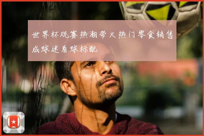 世界杯观赛热潮带火热门零食销售成球迷看球标配