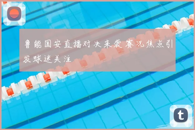 鲁能国安直播对决来袭 赛况焦点引发球迷关注