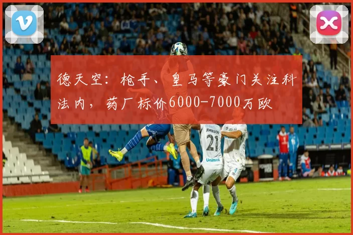 德天空：枪手、皇马等豪门关注科法内，药厂标价6000-7000万欧