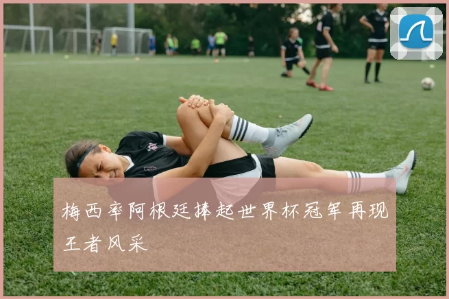 梅西率阿根廷捧起世界杯冠军再现王者风采