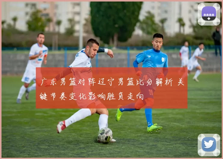 广东男篮对阵辽宁男篮比分解析 关键节奏变化影响胜负走向