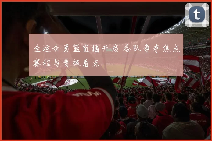 全运会男篮直播开启 各队争夺焦点赛程与晋级看点