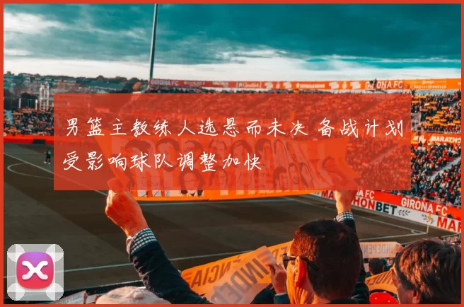 男篮主教练人选悬而未决 备战计划受影响球队调整加快