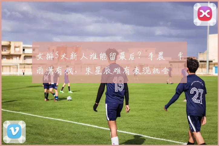 女排5大新人谁能留最后？李晨瑄季雨潇有戏，朱星辰难有表现机会