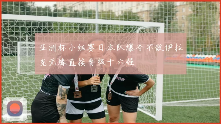 亚洲杯小组赛日本队爆冷不敌伊拉克无缘直接晋级十六强