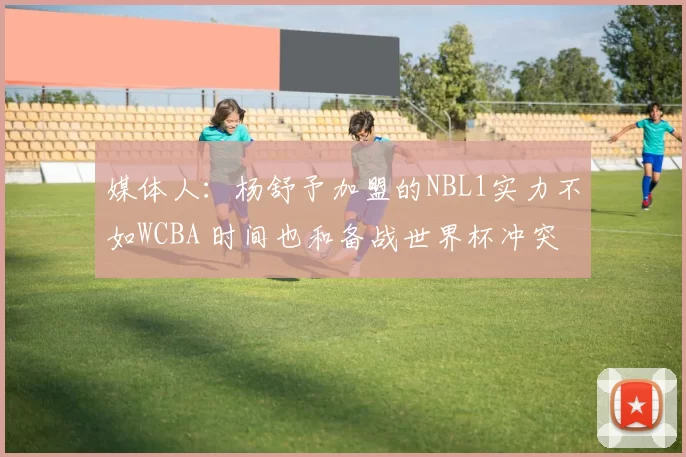 媒体人：杨舒予加盟的NBL1实力不如WCBA 时间也和备战世界杯冲突