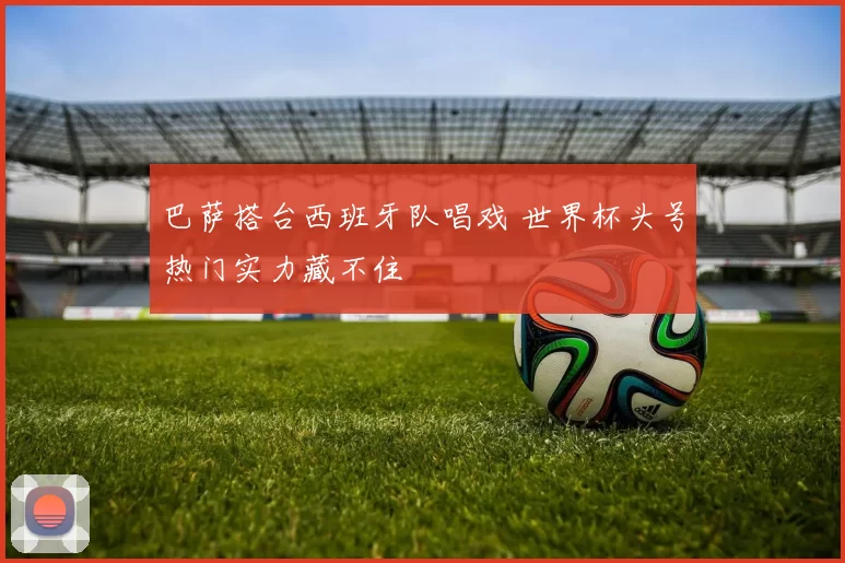 巴萨搭台西班牙队唱戏 世界杯头号热门实力藏不住