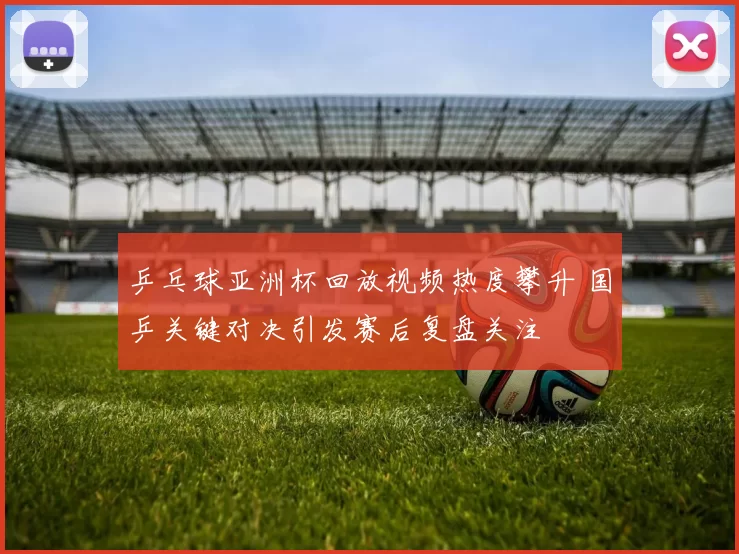 乒乓球亚洲杯回放视频热度攀升 国乒关键对决引发赛后复盘关注