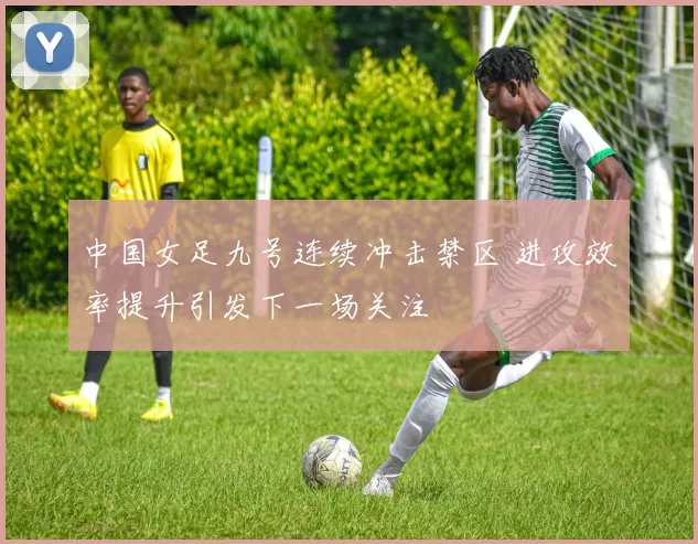 中国女足九号连续冲击禁区 进攻效率提升引发下一场关注