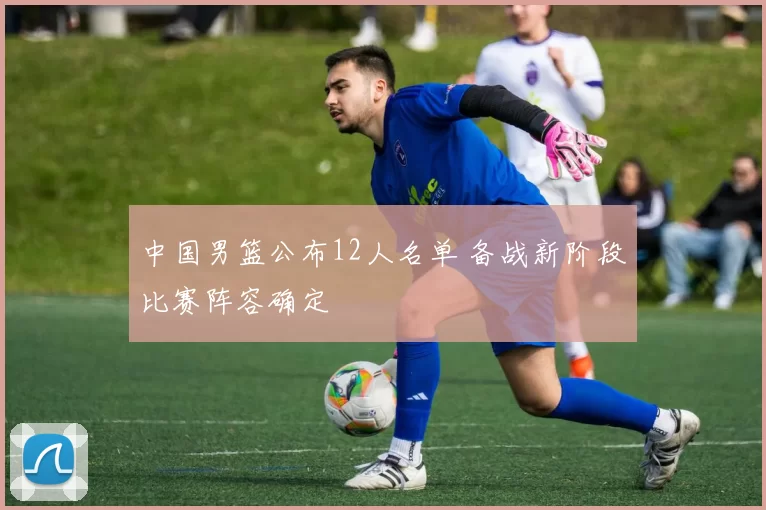 中国男篮公布12人名单 备战新阶段比赛阵容确定